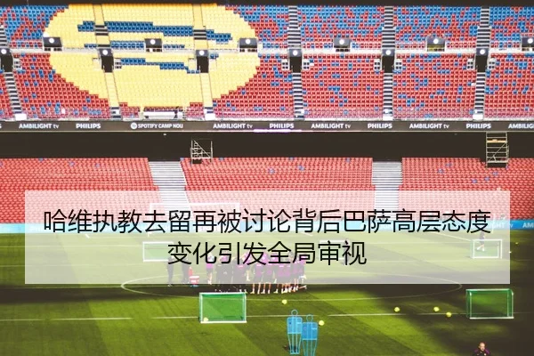 哈维执教去留再被讨论背后巴萨高层态度变化引发全局审视