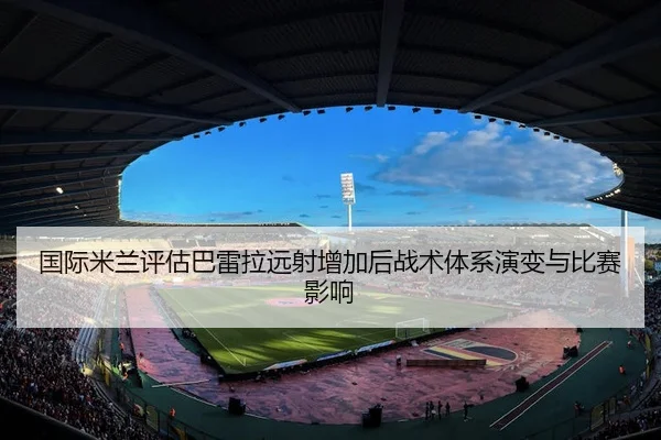 国际米兰评估巴雷拉远射增加后战术体系演变与比赛影响