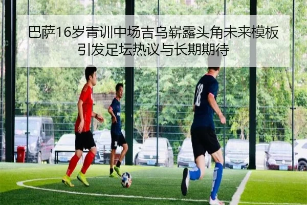 巴萨16岁青训中场吉乌崭露头角未来模板引发足坛热议与长期期待